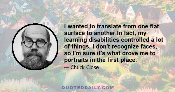 I wanted to translate from one flat surface to another.In fact, my learning disabilities controlled a lot of things. I don't recognize faces, so I'm sure it's what drove me to portraits in the first place.