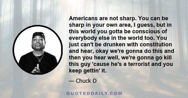 Americans are not sharp. You can be sharp in your own area, I guess, but in this world you gotta be conscious of everybody else in the world too. You just can't be drunken with constitution and hear, okay we're gonna do