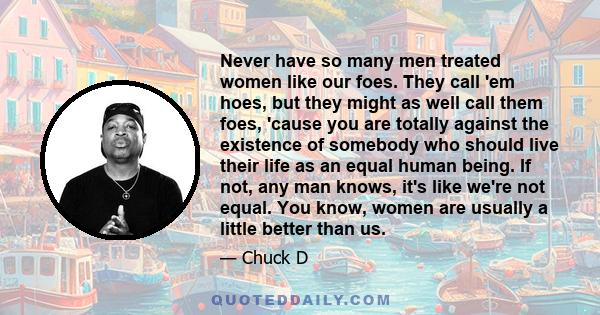 Never have so many men treated women like our foes. They call 'em hoes, but they might as well call them foes, 'cause you are totally against the existence of somebody who should live their life as an equal human being.