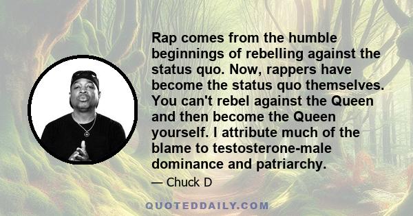 Rap comes from the humble beginnings of rebelling against the status quo. Now, rappers have become the status quo themselves. You can't rebel against the Queen and then become the Queen yourself. I attribute much of the