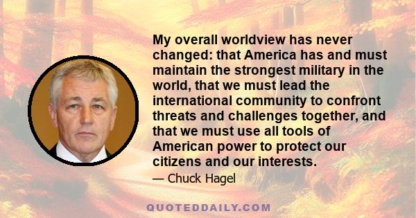 My overall worldview has never changed: that America has and must maintain the strongest military in the world, that we must lead the international community to confront threats and challenges together, and that we must
