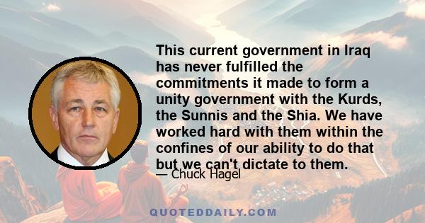 This current government in Iraq has never fulfilled the commitments it made to form a unity government with the Kurds, the Sunnis and the Shia. We have worked hard with them within the confines of our ability to do that