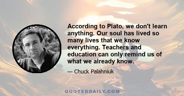 According to Plato, we don't learn anything. Our soul has lived so many lives that we know everything. Teachers and education can only remind us of what we already know.