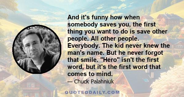 And it's funny how when somebody saves you, the first thing you want to do is save other people. All other people. Everybody. The kid never knew the man's name. But he never forgot that smile. Hero isn't the first word,