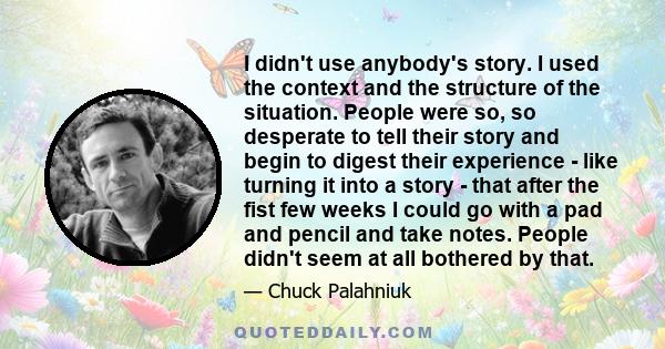 I didn't use anybody's story. I used the context and the structure of the situation. People were so, so desperate to tell their story and begin to digest their experience - like turning it into a story - that after the
