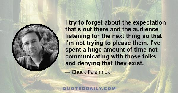 I try to forget about the expectation that's out there and the audience listening for the next thing so that I'm not trying to please them. I've spent a huge amount of time not communicating with those folks and denying