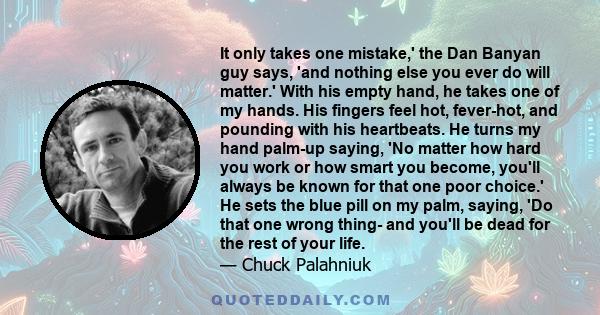 It only takes one mistake,' the Dan Banyan guy says, 'and nothing else you ever do will matter.' With his empty hand, he takes one of my hands. His fingers feel hot, fever-hot, and pounding with his heartbeats. He turns
