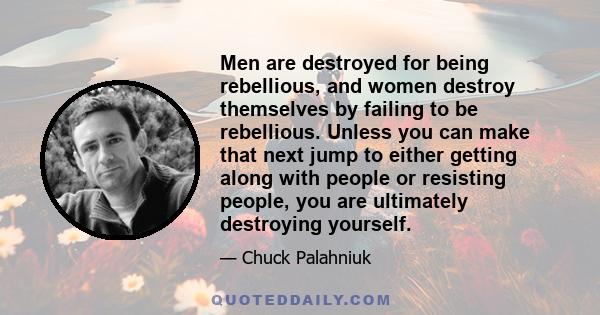 Men are destroyed for being rebellious, and women destroy themselves by failing to be rebellious. Unless you can make that next jump to either getting along with people or resisting people, you are ultimately destroying