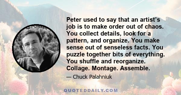 Peter used to say that an artist’s job is to make order out of chaos. You collect details, look for a pattern, and organize. You make sense out of senseless facts. You puzzle together bits of everything. You shuffle and