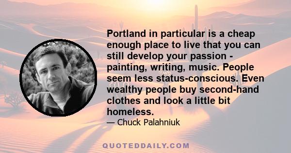 Portland in particular is a cheap enough place to live that you can still develop your passion - painting, writing, music. People seem less status-conscious. Even wealthy people buy second-hand clothes and look a little