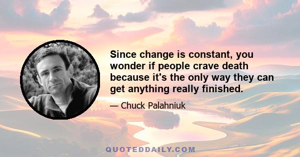 Since change is constant, you wonder if people crave death because it's the only way they can get anything really finished.