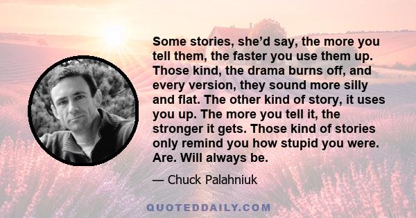 Some stories, she’d say, the more you tell them, the faster you use them up. Those kind, the drama burns off, and every version, they sound more silly and flat. The other kind of story, it uses you up. The more you tell