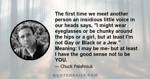 The first time we meet another person an insidious little voice in our heads says, I might wear eyeglasses or be chunky around the hips or a girl, but at least I'm not Gay or Black or a Jew. Meaning: I may be me- but at