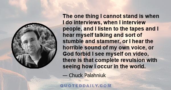 The one thing I cannot stand is when I do interviews, when I interview people, and I listen to the tapes and I hear myself talking and sort of stumble and stammer, or I hear the horrible sound of my own voice, or God