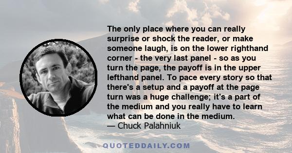 The only place where you can really surprise or shock the reader, or make someone laugh, is on the lower righthand corner - the very last panel - so as you turn the page, the payoff is in the upper lefthand panel. To