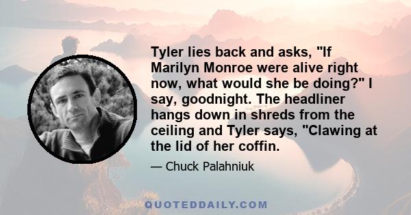 Tyler lies back and asks, If Marilyn Monroe were alive right now, what would she be doing? I say, goodnight. The headliner hangs down in shreds from the ceiling and Tyler says, Clawing at the lid of her coffin.