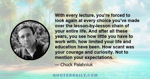 With every lecture, you’re forced to look again at every choice you’ve made over the lesson-by-lesson chain of your entire life. And after all these years, you see how little you have to work with, how limited your life