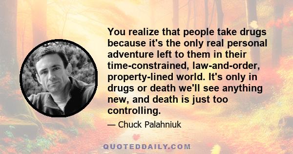 You realize that people take drugs because it's the only real personal adventure left to them in their time-constrained, law-and-order, property-lined world. It's only in drugs or death we'll see anything new, and death