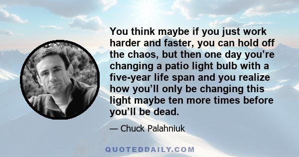 You think maybe if you just work harder and faster, you can hold off the chaos, but then one day you’re changing a patio light bulb with a five-year life span and you realize how you’ll only be changing this light maybe