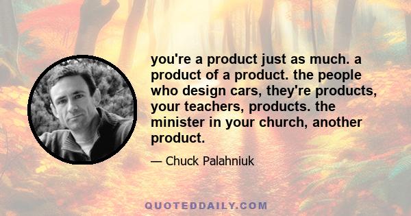 you're a product just as much. a product of a product. the people who design cars, they're products, your teachers, products. the minister in your church, another product.