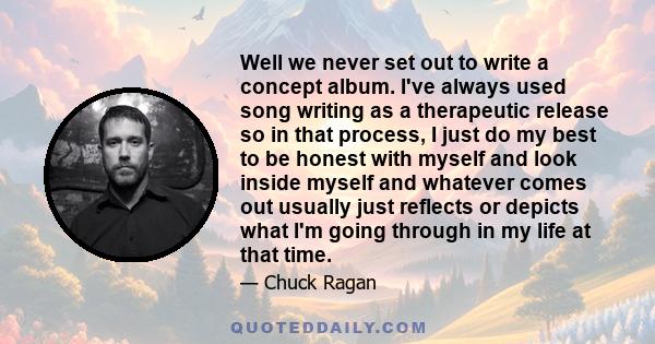 Well we never set out to write a concept album. I've always used song writing as a therapeutic release so in that process, I just do my best to be honest with myself and look inside myself and whatever comes out usually