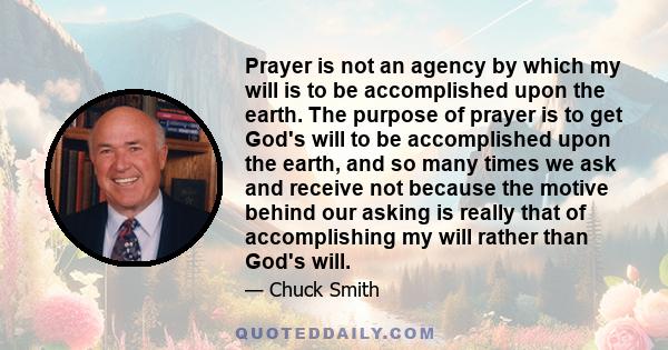 Prayer is not an agency by which my will is to be accomplished upon the earth. The purpose of prayer is to get God's will to be accomplished upon the earth, and so many times we ask and receive not because the motive
