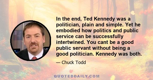 In the end, Ted Kennedy was a politician, plain and simple. Yet he embodied how politics and public service can be successfully intertwined. You cant be a good public servant without being a good politician. Kennedy was