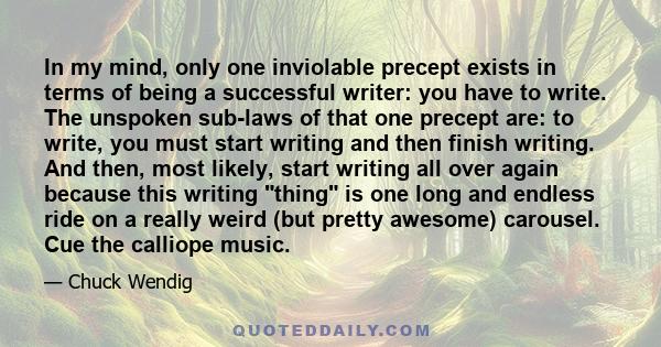 In my mind, only one inviolable precept exists in terms of being a successful writer: you have to write. The unspoken sub-laws of that one precept are: to write, you must start writing and then finish writing. And then,
