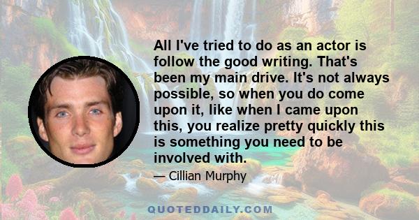 All I've tried to do as an actor is follow the good writing. That's been my main drive. It's not always possible, so when you do come upon it, like when I came upon this, you realize pretty quickly this is something you