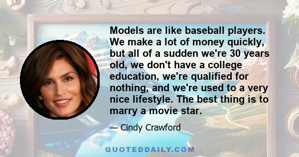 Models are like baseball players. We make a lot of money quickly, but all of a sudden we're 30 years old, we don't have a college education, we're qualified for nothing, and we're used to a very nice lifestyle. The best