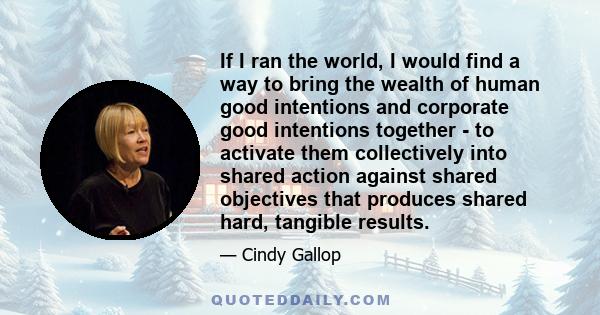 If I ran the world, I would find a way to bring the wealth of human good intentions and corporate good intentions together - to activate them collectively into shared action against shared objectives that produces