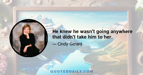 He knew he wasn't going anywhere that didn't take him to her.