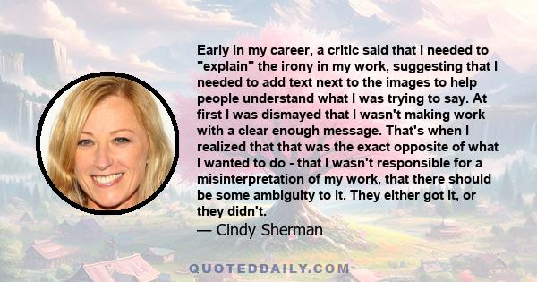 Early in my career, a critic said that I needed to explain the irony in my work, suggesting that I needed to add text next to the images to help people understand what I was trying to say. At first I was dismayed that I