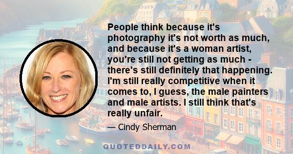 People think because it's photography it's not worth as much, and because it's a woman artist, you're still not getting as much - there's still definitely that happening. I'm still really competitive when it comes to, I