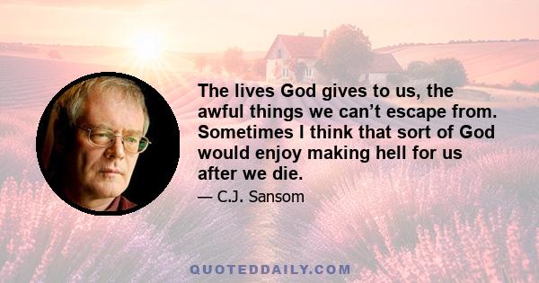 The lives God gives to us, the awful things we can’t escape from. Sometimes I think that sort of God would enjoy making hell for us after we die.