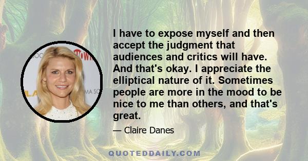 I have to expose myself and then accept the judgment that audiences and critics will have. And that's okay. I appreciate the elliptical nature of it. Sometimes people are more in the mood to be nice to me than others,