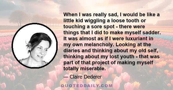 When I was really sad, I would be like a little kid wiggling a loose tooth or touching a sore spot - there were things that I did to make myself sadder. It was almost as if I were luxuriant in my own melancholy. Looking
