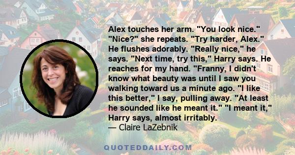 Alex touches her arm. You look nice. Nice? she repeats. Try harder, Alex. He flushes adorably. Really nice, he says. Next time, try this, Harry says. He reaches for my hand. Franny, I didn't know what beauty was until I