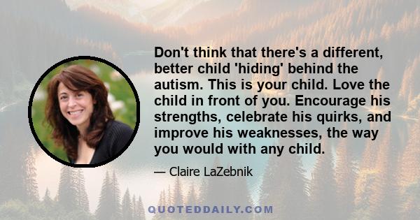 Don't think that there's a different, better child 'hiding' behind the autism. This is your child. Love the child in front of you. Encourage his strengths, celebrate his quirks, and improve his weaknesses, the way you