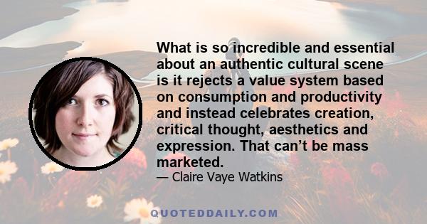 What is so incredible and essential about an authentic cultural scene is it rejects a value system based on consumption and productivity and instead celebrates creation, critical thought, aesthetics and expression. That