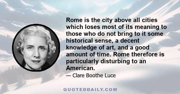 Rome is the city above all cities which loses most of its meaning to those who do not bring to it some historical sense, a decent knowledge of art, and a good amount of time. Rome therefore is particularly disturbing to