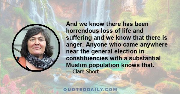And we know there has been horrendous loss of life and suffering and we know that there is anger. Anyone who came anywhere near the general election in constituencies with a substantial Muslim population knows that.