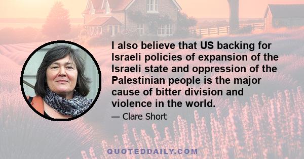 I also believe that US backing for Israeli policies of expansion of the Israeli state and oppression of the Palestinian people is the major cause of bitter division and violence in the world.
