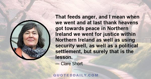 That feeds anger, and I mean when we went and at last thank heavens got towards peace in Northern Ireland we went for justice within Northern Ireland as well as using security well, as well as a political settlement,