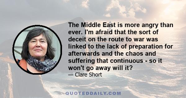 The Middle East is more angry than ever. I'm afraid that the sort of deceit on the route to war was linked to the lack of preparation for afterwards and the chaos and suffering that continuous - so it won't go away will
