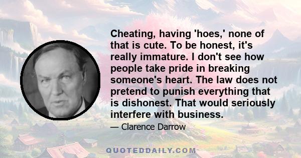Cheating, having 'hoes,' none of that is cute. To be honest, it's really immature. I don't see how people take pride in breaking someone's heart. The law does not pretend to punish everything that is dishonest. That