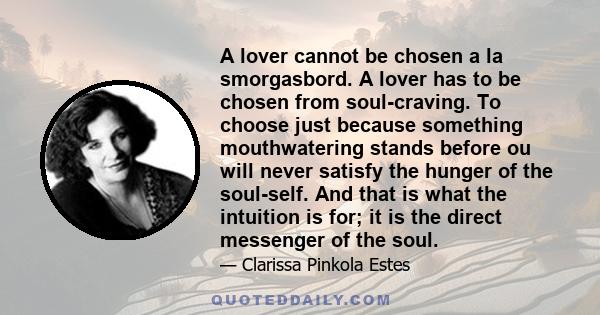 A lover cannot be chosen a la smorgasbord. A lover has to be chosen from soul-craving. To choose just because something mouthwatering stands before ou will never satisfy the hunger of the soul-self. And that is what the