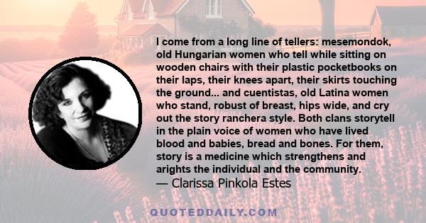I come from a long line of tellers: mesemondok, old Hungarian women who tell while sitting on wooden chairs with their plastic pocketbooks on their laps, their knees apart, their skirts touching the ground... and