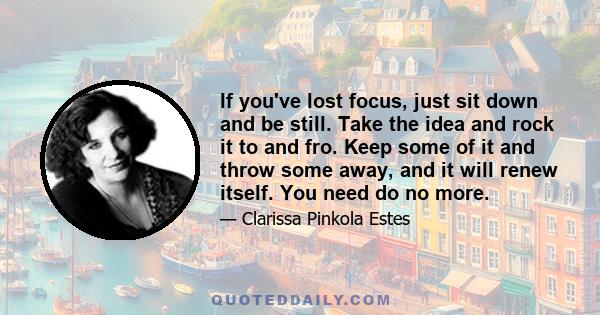 If you've lost focus, just sit down and be still. Take the idea and rock it to and fro. Keep some of it and throw some away, and it will renew itself. You need do no more.