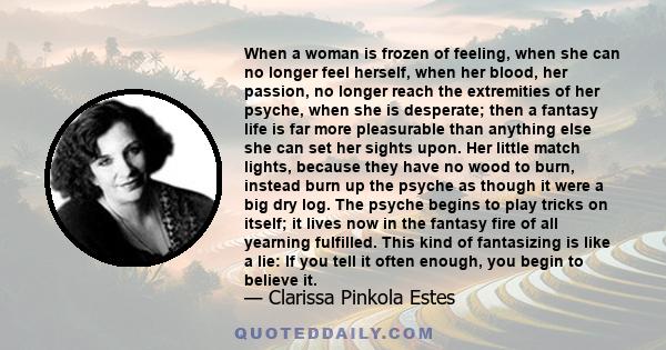 When a woman is frozen of feeling, when she can no longer feel herself, when her blood, her passion, no longer reach the extremities of her psyche, when she is desperate; then a fantasy life is far more pleasurable than
